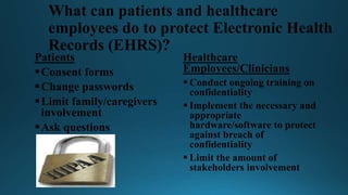 What can patients and healthcare
employees do to protect Electronic Health
Records (EHRS)?
Patients
Consent forms
Change passwords
Limit family/caregivers
involvement
Ask questions
Healthcare
Employees/Clinicians
 Conduct ongoing training on
confidentiality
 Implement the necessary and
appropriate
hardware/software to protect
against breach of
confidentiality
 Limit the amount of
stakeholders involvement
 