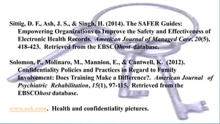 Sittig, D. F., Ash, J. S., & Singh, H. (2014). The SAFER Guides:
Empowering Organizations to Improve the Safety and Effectiveness of
Electronic Health Records. American Journal of Managed Care, 20(5),
418-423. Retrieved from the EBSCOhost database.
Solomon, P., Molinaro, M., Mannion, E., & Cantwell, K. (2012).
Confidentiality Policies and Practices in Regard to Family
Involvement: Does Training Make a Difference?. American Journal of
Psychiatric Rehabilitation, 15(1), 97-115. Retrieved from the
EBSCOhost database.
www.ask.com. Health and confidentiality pictures.
 