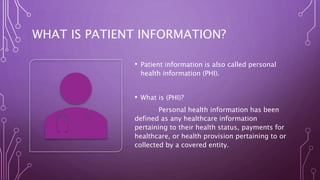 WHAT IS PATIENT INFORMATION?
• Patient information is also called personal
health information (PHI).
• What is (PHI)?
Personal health information has been
defined as any healthcare information
pertaining to their health status, payments for
healthcare, or health provision pertaining to or
collected by a covered entity.
 