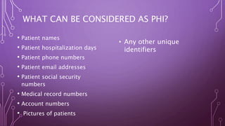 WHAT CAN BE CONSIDERED AS PHI?
• Patient names
• Patient hospitalization days
• Patient phone numbers
• Patient email addresses
• Patient social security
numbers
• Medical record numbers
• Account numbers
• Pictures of patients
• Any other unique
identifiers
 