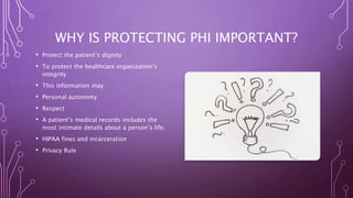 WHY IS PROTECTING PHI IMPORTANT?
• Protect the patient’s dignity
• To protect the healthcare organization’s
integrity
• This information may
• Personal autonomy
• Respect
• A patient’s medical records includes the
most intimate details about a person’s life.
• HIPAA fines and incarceration
• Privacy Rule
 