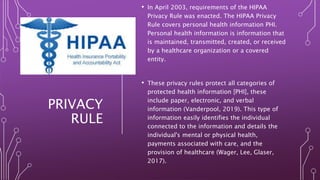 PRIVACY
RULE
• In April 2003, requirements of the HIPAA
Privacy Rule was enacted. The HIPAA Privacy
Rule covers personal health information PHI.
Personal health information is information that
is maintained, transmitted, created, or received
by a healthcare organization or a covered
entity.
• These privacy rules protect all categories of
protected health information [PHI], these
include paper, electronic, and verbal
information (Vanderpool, 2019). This type of
information easily identifies the individual
connected to the information and details the
individual's mental or physical health,
payments associated with care, and the
provision of healthcare (Wager, Lee, Glaser,
2017).
 