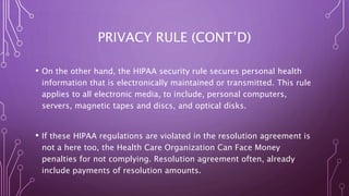 PRIVACY RULE (CONT’D)
• On the other hand, the HIPAA security rule secures personal health
information that is electronically maintained or transmitted. This rule
applies to all electronic media, to include, personal computers,
servers, magnetic tapes and discs, and optical disks.
• If these HIPAA regulations are violated in the resolution agreement is
not a here too, the Health Care Organization Can Face Money
penalties for not complying. Resolution agreement often, already
include payments of resolution amounts.
 