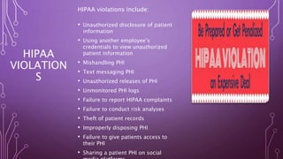 HIPAA
VIOLATION
S
HIPAA violations include:
• Unauthorized disclosure of patient
information
• Using another employee’s
credentials to view unauthorized
patient information
• Mishandling PHI
• Text messaging PHI
• Unauthorized releases of PHI
• Unmonitored PHI logs
• Failure to report HIPAA complaints
• Failure to conduct risk analyses
• Theft of patient records
• Improperly disposing PHI
• Failure to give patients access to
their PHI
• Sharing a patient PHI on social
 