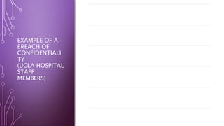 EXAMPLE OF A
BREACH OF
CONFIDENTIALI
TY
(UCLA HOSPITAL
STAFF
MEMBERS)
A report from the California Department of Public Health
stated that “More than 120 workers at a Los Angeles hospital
looked at celebrities' medical records and other personal
information without permission between January 2004 and
June 2006” (Fox News, 2008, para.1).
The California state regulators blamed the healthcare
organization for not ensuring adequate steps were made to
maintain patient confidentiality and security.
Another report by the Los Angelos Times made on the same
incident acknowledged that the UCLA employees accessed
medical records of celebrity patients that included California
first lady Maria Shriver, Farrah Fawcett and Britney Spears
(Fox News, 2008).One of their employees reportedly looked at records of about
900 of their patients, viewed Social Security numbers with
out legitimate reason, authorization, or permission and
viewed health insurance information and addresses, in 2007.
The former employees face federal criminal charges for
violations of patient privacy
One employee used their supervisor’s credentials in order to
view a patient’s personal health information
 