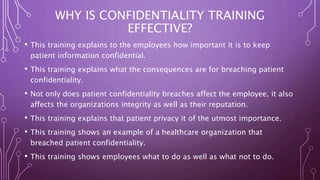 WHY IS CONFIDENTIALITY TRAINING
EFFECTIVE?
• This training explains to the employees how important it is to keep
patient information confidential.
• This training explains what the consequences are for breaching patient
confidentiality.
• Not only does patient confidentiality breaches affect the employee, it also
affects the organizations integrity as well as their reputation.
• This training explains that patient privacy it of the utmost importance.
• This training shows an example of a healthcare organization that
breached patient confidentiality.
• This training shows employees what to do as well as what not to do.
 