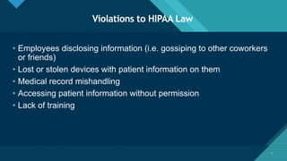 Click to edit Master title style
3
Violations to HIPAA Law
3
• Employees disclosing information (i.e. gossiping to other coworkers
or friends)
• Lost or stolen devices with patient information on them
• Medical record mishandling
• Accessing patient information without permission
• Lack of training
 
