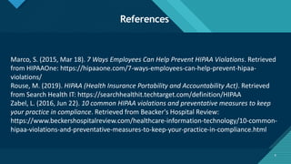 Click to edit Master title style
8
References
8
Marco, S. (2015, Mar 18). 7 Ways Employees Can Help Prevent HIPAA Violations. Retrieved
from HIPAAOne: https://hipaaone.com/7-ways-employees-can-help-prevent-hipaa-
violations/
Rouse, M. (2019). HIPAA (Health Insurance Portability and Accountability Act). Retrieved
from Search Health IT: https://searchhealthit.techtarget.com/definition/HIPAA
Zabel, L. (2016, Jun 22). 10 common HIPAA violations and preventative measures to keep
your practice in compliance. Retrieved from Beacker's Hospital Review:
https://www.beckershospitalreview.com/healthcare-information-technology/10-common-
hipaa-violations-and-preventative-measures-to-keep-your-practice-in-compliance.html
 