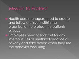  Health care managers need to create
and follow a mission within the
organization to protect the patients
privacy.
 Employees need to look out for any
internal issues or unethical practice of
privacy and take action when they see
the behavior occurring.
 