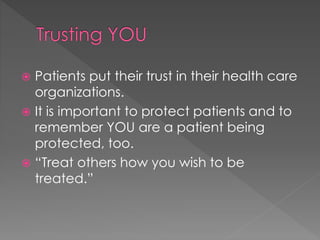  Patients put their trust in their health care
organizations.
 It is important to protect patients and to
remember YOU are a patient being
protected, too.
 “Treat others how you wish to be
treated.”
 