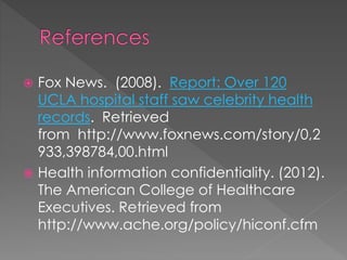  Fox News. (2008). Report: Over 120
UCLA hospital staff saw celebrity health
records. Retrieved
from http://www.foxnews.com/story/0,2
933,398784,00.html
 Health information confidentiality. (2012).
The American College of Healthcare
Executives. Retrieved from
http://www.ache.org/policy/hiconf.cfm
 