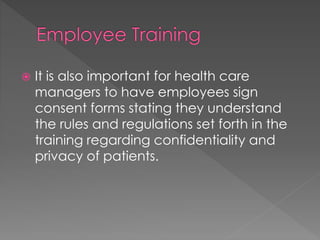  It is also important for health care
managers to have employees sign
consent forms stating they understand
the rules and regulations set forth in the
training regarding confidentiality and
privacy of patients.
 