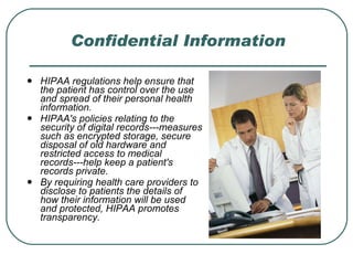 Confidential Information HIPAA regulations help ensure that the patient has control over the use and spread of their personal health information.  HIPAA's policies relating to the security of digital records---measures such as encrypted storage, secure disposal of old hardware and restricted access to medical records---help keep a patient's records private.  By requiring health care providers to disclose to patients the details of how their information will be used and protected, HIPAA promotes transparency. 