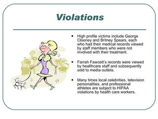 Violations High profile victims include George Clooney and Britney Spears, each who had their medical records viewed by staff members who were not involved with their treatment. Farrah Fawcett’s records were viewed by healthcare staff and subsequently sold to media outlets. Many times local celebrities, television personalities, and professional athletes are subject to HIPAA violations by health care workers. 