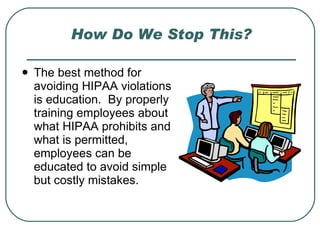 How Do We Stop This? The best method for avoiding HIPAA violations is education.  By properly training employees about what HIPAA prohibits and what is permitted, employees can be educated to avoid simple but costly mistakes. 
