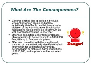 What Are The Consequences? Covered entities and specified individuals whom "knowingly" obtain or disclose individually identifiable health information in violation of the Administrative Simplification Regulations face a fine of up to $50,000, as well as imprisonment up to one year.  Offenses committed under false pretenses allow penalties to be increased to a $100,000 fine, with up to five years in prison.  Offenses committed with the intent to sell, transfer, or use individually identifiable health information for commercial advantage, personal gain or malicious harm permit fines of $250,000, and imprisonment for up to ten years.  
