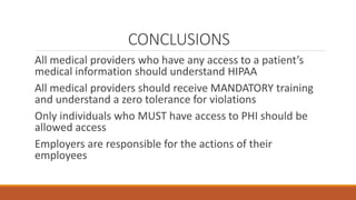 CONCLUSIONS 
All medical providers who have any access to a patient’s 
medical information should understand HIPAA 
All medical providers should receive MANDATORY training 
and understand a zero tolerance for violations 
Only individuals who MUST have access to PHI should be 
allowed access 
Employers are responsible for the actions of their 
employees 
 