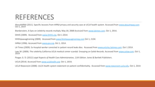 REFERENCES 
AboutHIPAA (2011). Specific lessions from HIPAA privacy and security case at UCLA health system. Accessed from www.abouthipaa.com 
Oct 1, 2014 
Blankenstein, A Eyes on celebrity records multiply. May 20, 2008 Accessed from www.latimes.com. Oct 1, 2014. 
DHHS (2009). Accessed from www.DHHS.org. Oct 1 2014. 
HHShipaasagtraining (2009). Accessed from www.hhshipaasagtraining.com Oct 1, 2104. 
HIPAA (1996). Accessed from www.gov.org. Oct 1, 2014. 
LA Times (2009). Ex-hospital worker convicted in patient record leaks dies. Accessed from www.articles.latimes.com. Oct 1 2014. 
Law, M. (2009). The celebrity California UCLA medical center scandal: Snooping on Celeb Records. Accessed from www.uslaw.com. Oct 1, 
2014 
Pozgar, G. D. (2012) Legal Aspects of Health Care Administration, 11th Edition. Jones & Bartlett Publishers. 
UCLA (2014). Accessed from www.uclahealth.org. Oct 1, 2014. 
UCLA Newsroom (2008). ULCA Health system statement on patient confidentiality. Accessed from www.newsroom.ucla.edu. Oct 1, 2014. 
