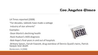 LA Times reported (2008) 
“For decades, tabloids have made a cottage 
industry of star ailments” 
Examples: 
-Dean Martin’s declining health 
-Rock Hudson’s AIDS diagnosis 
-Bob Hope’s final years in and out of hospitals 
-Brittany Spears, Farrah Fawcett, drug overdose of Dennis Quaid’s twins, Patrick 
Swayze near death 
Blankenstein, A (2008) 
 