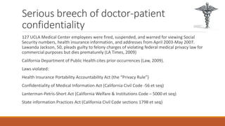 Serious breech of doctor-patient 
confidentiality 
127 UCLA Medical Center employees were fired, suspended, and warned for viewing Social 
Security numbers, health insurance information, and addresses from April 2003-May 2007. 
Lawanda Jackson, 50, pleads guilty to felony charges of violating federal medical privacy law for 
commercial purposes but dies prematurely (LA Times, 2009) 
California Department of Public Health cites prior occurrences (Law, 2009). 
Laws violated: 
Health Insurance Portability Accountability Act (the “Privacy Rule”) 
Confidentiality of Medical Information Act (California Civil Code -56 et seq) 
Lanterman-Petris-Short Act (California Welfare & Institutions Code – 5000 et seq) 
State information Practices Act (California Civil Code sections 1798 et seq) 
 