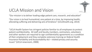 UCLA Mission and Vision 
“Our mission is to deliver leading-edge patient care, research, and education” 
“Our vision is to heal humankind, one patient at a time, by improving health, 
alleviating suffering and delivering acts of kindness” (UCLAhealth.org. 2014) 
“UCLA Health System has stringent policies familiar to all employees to protect 
patient confidentiality. All staff and faculty members, contractors, volunteers 
and other workers are required to sign confidentiality agreements as a condition 
of their employment and they complete extensive training on federal Health 
Insurance Portability and Accountability Act – related privacy and security 
issues” (UCLA newsroom, 2008) 
 