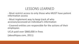 LESSONS LEARNED 
- Must restrict access to only those who MUST have patient 
information access 
- Must implement way to keep track of who 
accesses/accessed an individual’s information 
- Covered entities are responsible for the actions of their 
employees 
UCLA paid over $860,000 in fines 
(abouthipaa.com, 2011) 
 