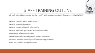 STAFF TRAINING OUTLINE 
All staff (physicians, nurses, ancillary staff) with access to patient information – MANDATORY 
What is HIPAA – terms and concepts 
What is health information 
What is protected health information 
What is electronic protected health information 
Conducting a fair investigation 
Zero tolerance for HIPAA patient privacy violations 
Business partners must sign confidentiality agreements 
Fines imposed for HIPAA violations 
 