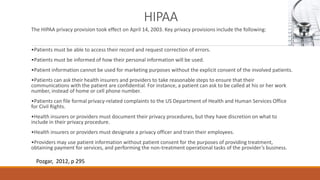 HIPAA 
The HIPAA privacy provision took effect on April 14, 2003. Key privacy provisions include the following: 
•Patients must be able to access their record and request correction of errors. 
•Patients must be informed of how their personal information will be used. 
•Patient information cannot be used for marketing purposes without the explicit consent of the involved patients. 
•Patients can ask their health insurers and providers to take reasonable steps to ensure that their 
communications with the patient are confidential. For instance, a patient can ask to be called at his or her work 
number, instead of home or cell phone number. 
•Patients can file formal privacy-related complaints to the US Department of Health and Human Services Office 
for Civil Rights. 
•Health insurers or providers must document their privacy procedures, but they have discretion on what to 
include in their privacy procedure. 
•Health insurers or providers must designate a privacy officer and train their employees. 
•Providers may use patient information without patient consent for the purposes of providing treatment, 
obtaining payment for services, and performing the non-treatment operational tasks of the provider’s business. 
Pozgar, 2012, p 295 
 