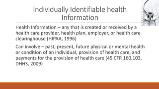 Individually Identifiable health 
Information 
Health Information – any that is created or received by a 
health care provider, health plan, employer, or health care 
clearinghouse (HIPAA, 1996) 
Can involve – past, present, future physical or mental health 
or condition of an individual, provision of health care, and 
payments for the provision of health care (45 CFR 160.103, 
DHHS, 2009) 
 