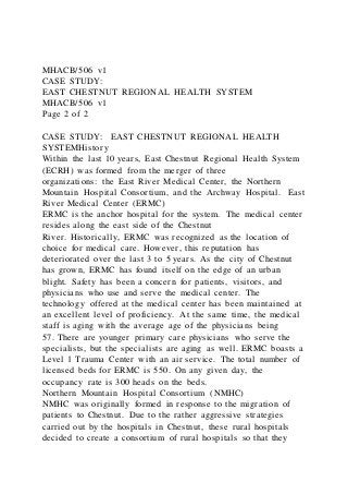 MHACB/506 v1
CASE STUDY:
EAST CHESTNUT REGIONAL HEALTH SYSTEM
MHACB/506 v1
Page 2 of 2
CASE STUDY: EAST CHESTNUT REGIONAL HEALTH
SYSTEMHistory
Within the last 10 years, East Chestnut Regional Health System
(ECRH) was formed from the merger of three
organizations: the East River Medical Center, the Northern
Mountain Hospital Consortium, and the Archway Hospital. East
River Medical Center (ERMC)
ERMC is the anchor hospital for the system. The medical center
resides along the east side of the Chestnut
River. Historically, ERMC was recognized as the location of
choice for medical care. However, this reputation has
deteriorated over the last 3 to 5 years. As the city of Chestnut
has grown, ERMC has found itself on the edge of an urban
blight. Safety has been a concern for patients, visitors, and
physicians who use and serve the medical center. The
technology offered at the medical center has been maintained at
an excellent level of proficiency. At the same time, the medical
staff is aging with the average age of the physicians being
57. There are younger primary care physicians who serve the
specialists, but the specialists are aging as well. ERMC boasts a
Level 1 Trauma Center with an air service. The total number of
licensed beds for ERMC is 550. On any given day, the
occupancy rate is 300 heads on the beds.
Northern Mountain Hospital Consortium (NMHC)
NMHC was originally formed in response to the migration of
patients to Chestnut. Due to the rather aggressive strategies
carried out by the hospitals in Chestnut, these rural hospitals
decided to create a consortium of rural hospitals so that they
 
