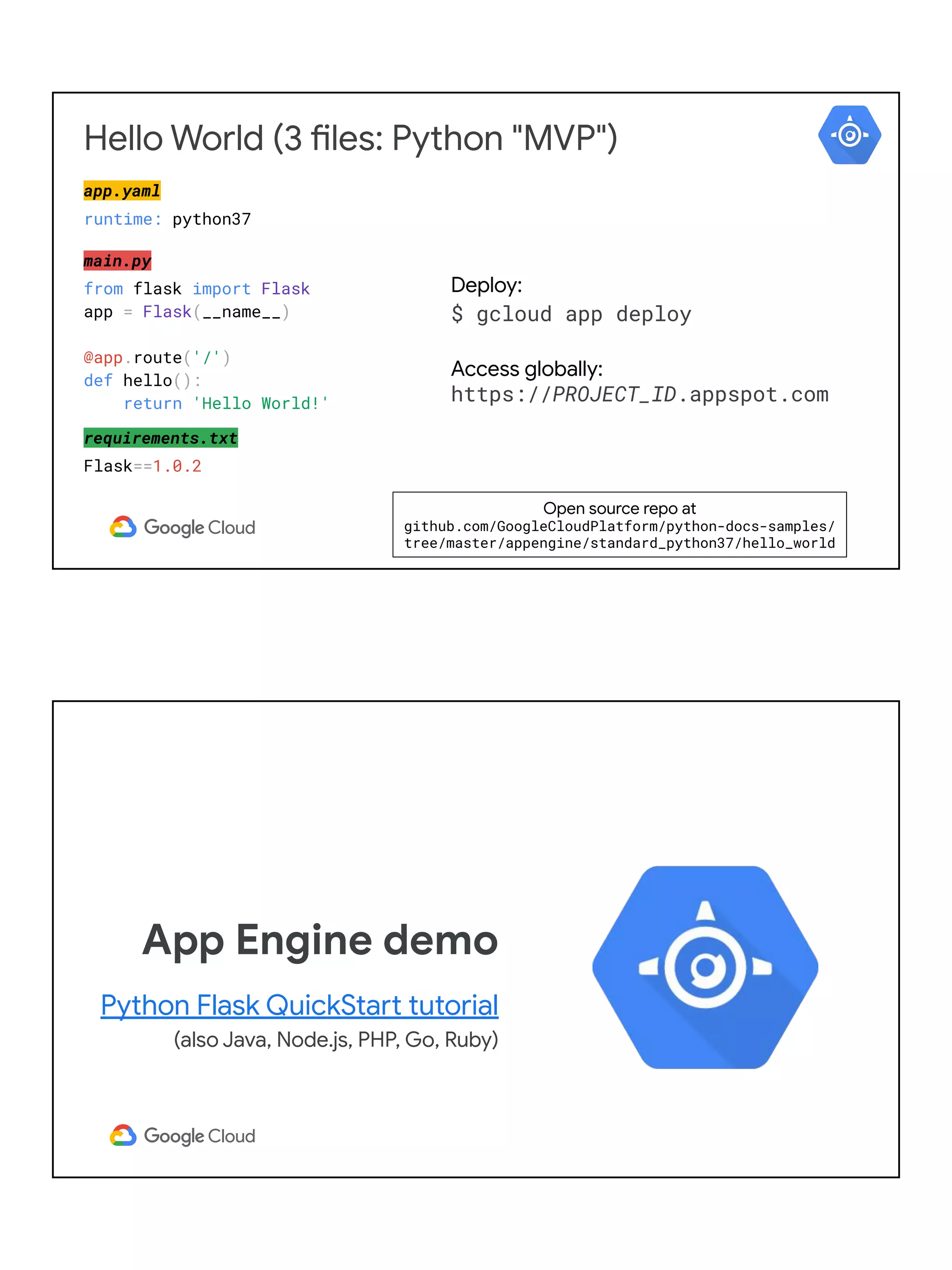 Hello World (3 files: Python "MVP")
app.yaml
runtime: python37
main.py
from flask import Flask
app = Flask(__name__)
@app.route('/')
def hello():
return 'Hello World!'
requirements.txt
Flask==1.0.2
Deploy:
$ gcloud app deploy
Access globally:
https://PROJECT_ID.appspot.com
Open source repo at
github.com/GoogleCloudPlatform/python-docs-samples/
tree/master/appengine/standard_python37/hello_world
App Engine demo
Python Flask QuickStart tutorial
(also Java, Node.js, PHP, Go, Ruby)
 