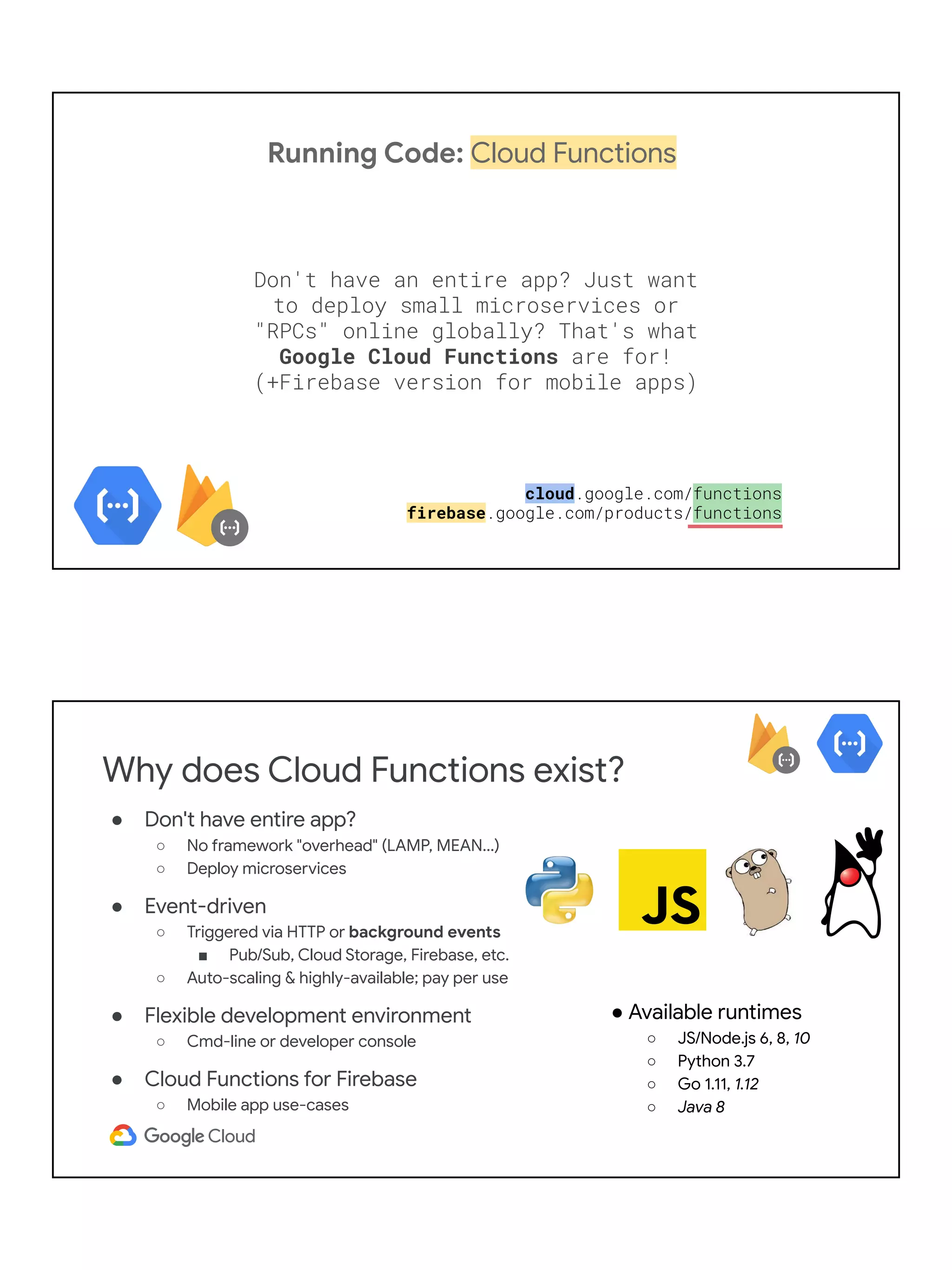 Running Code: Cloud Functions
Don't have an entire app? Just want
to deploy small microservices or
"RPCs" online globally? That's what
Google Cloud Functions are for!
(+Firebase version for mobile apps)
cloud.google.com/functions
firebase.google.com/products/functions
Why does Cloud Functions exist?
● Don't have entire app?
○ No framework "overhead" (LAMP, MEAN...)
○ Deploy microservices
● Event-driven
○ Triggered via HTTP or background events
■ Pub/Sub, Cloud Storage, Firebase, etc.
○ Auto-scaling & highly-available; pay per use
● Flexible development environment
○ Cmd-line or developer console
● Cloud Functions for Firebase
○ Mobile app use-cases
● Available runtimes
○ JS/Node.js 6, 8, 10
○ Python 3.7
○ Go 1.11, 1.12
○ Java 8
 
