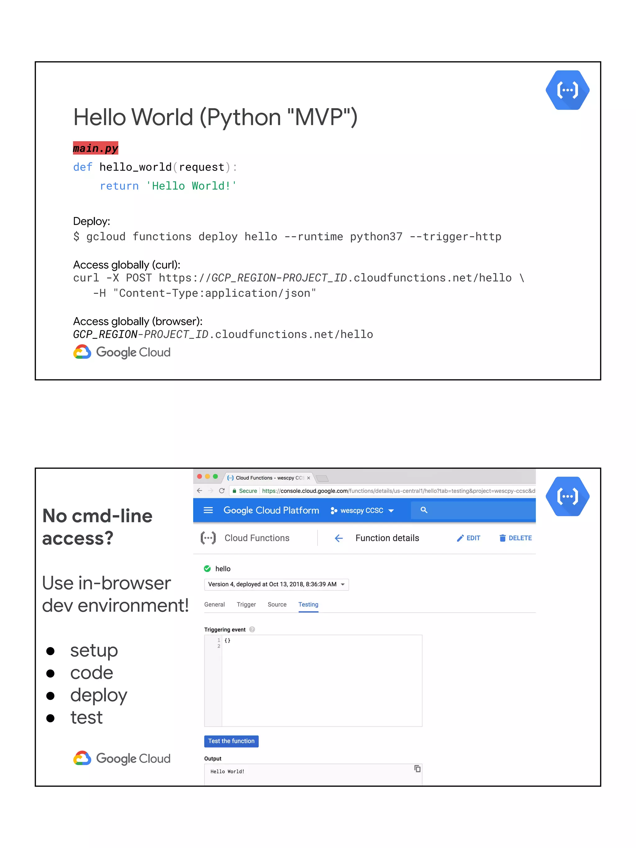 main.py
def hello_world(request):
return 'Hello World!'
Deploy:
$ gcloud functions deploy hello --runtime python37 --trigger-http
Access globally (curl):
curl -X POST https://GCP_REGION-PROJECT_ID.cloudfunctions.net/hello 
-H "Content-Type:application/json"
Access globally (browser):
GCP_REGION-PROJECT_ID.cloudfunctions.net/hello
Hello World (Python "MVP")
No cmd-line
access?
Use in-browser
dev environment!
● setup
● code
● deploy
● test
 