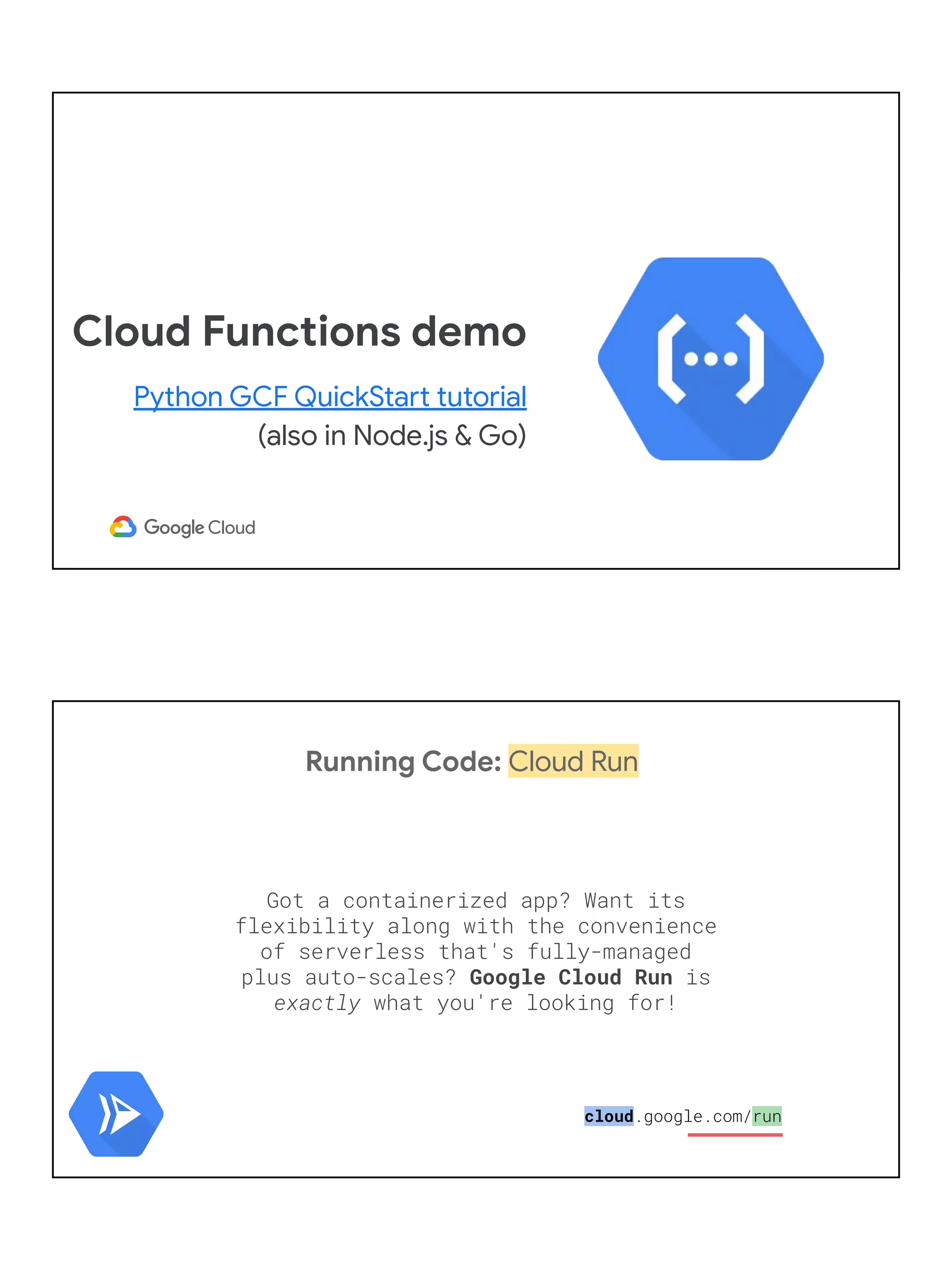 Cloud Functions demo
Python GCF QuickStart tutorial
(also in Node.js & Go)
Running Code: Cloud Run
Got a containerized app? Want its
flexibility along with the convenience
of serverless that's fully-managed
plus auto-scales? Google Cloud Run is
exactly what you're looking for!
cloud.google.com/run
 