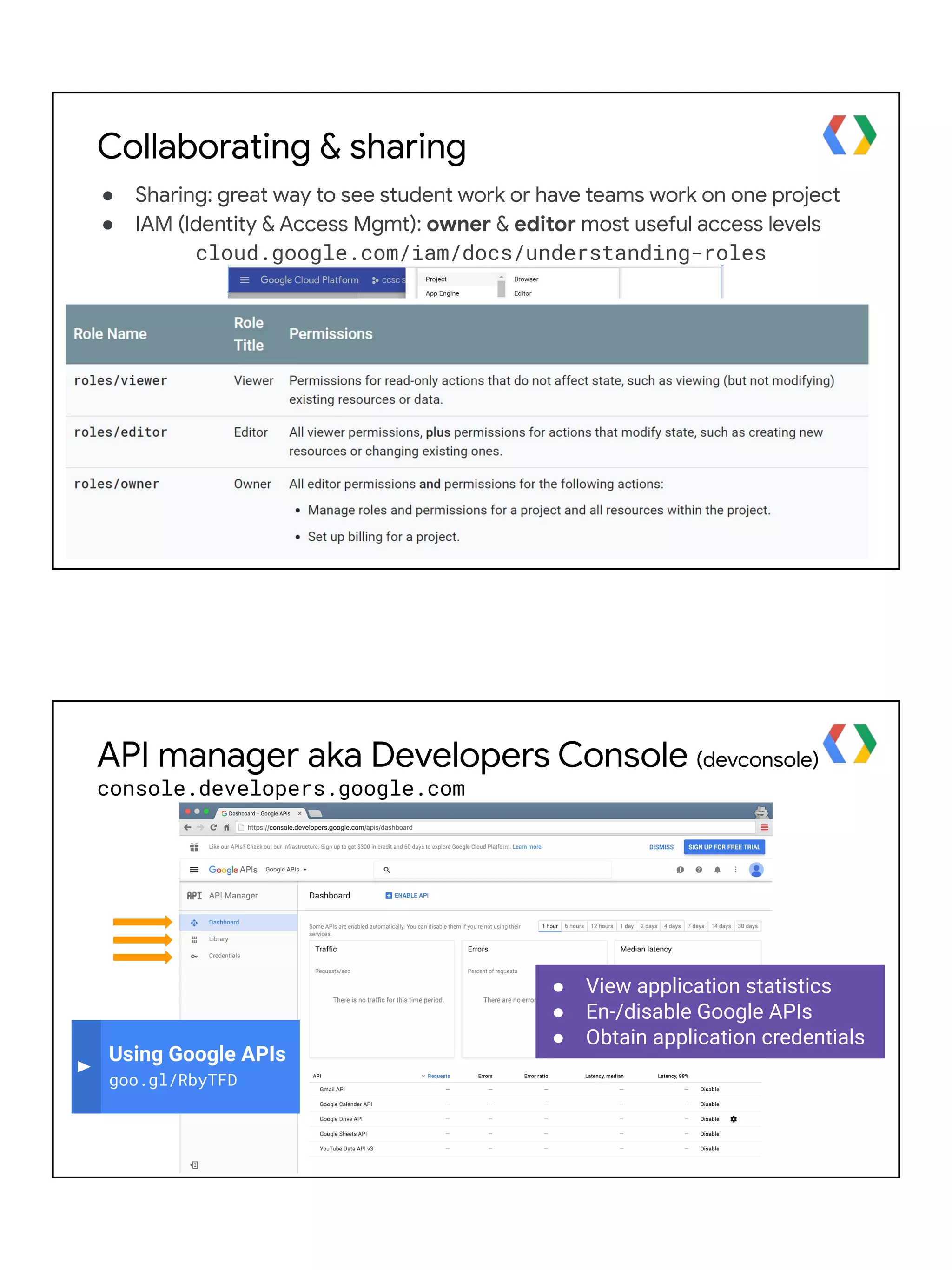 Collaborating & sharing
● Sharing: great way to see student work or have teams work on one project
● IAM (Identity & Access Mgmt): owner & editor most useful access levels
cloud.google.com/iam/docs/understanding-roles
● View application statistics
● En-/disable Google APIs
● Obtain application credentials
Using Google APIs
goo.gl/RbyTFD
API manager aka Developers Console (devconsole)
console.developers.google.com
 
