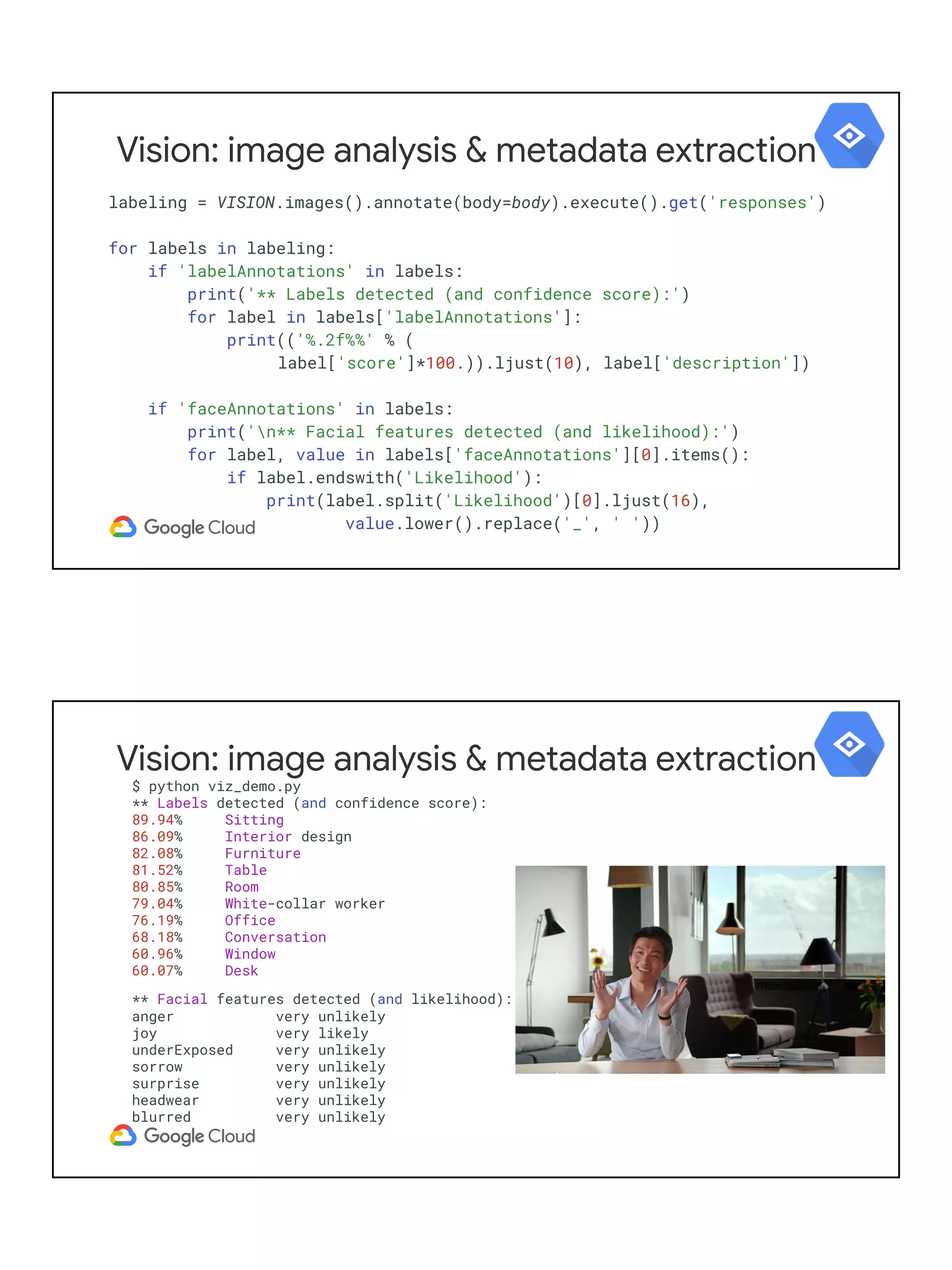 labeling = VISION.images().annotate(body=body).execute().get('responses')
for labels in labeling:
if 'labelAnnotations' in labels:
print('** Labels detected (and confidence score):')
for label in labels['labelAnnotations']:
print(('%.2f%%' % (
label['score']*100.)).ljust(10), label['description'])
if 'faceAnnotations' in labels:
print('n** Facial features detected (and likelihood):')
for label, value in labels['faceAnnotations'][0].items():
if label.endswith('Likelihood'):
print(label.split('Likelihood')[0].ljust(16),
value.lower().replace('_', ' '))
Vision: image analysis & metadata extraction
$ python viz_demo.py
** Labels detected (and confidence score):
89.94% Sitting
86.09% Interior design
82.08% Furniture
81.52% Table
80.85% Room
79.04% White-collar worker
76.19% Office
68.18% Conversation
60.96% Window
60.07% Desk
** Facial features detected (and likelihood):
anger very unlikely
joy very likely
underExposed very unlikely
sorrow very unlikely
surprise very unlikely
headwear very unlikely
blurred very unlikely
Vision: image analysis & metadata extraction
 