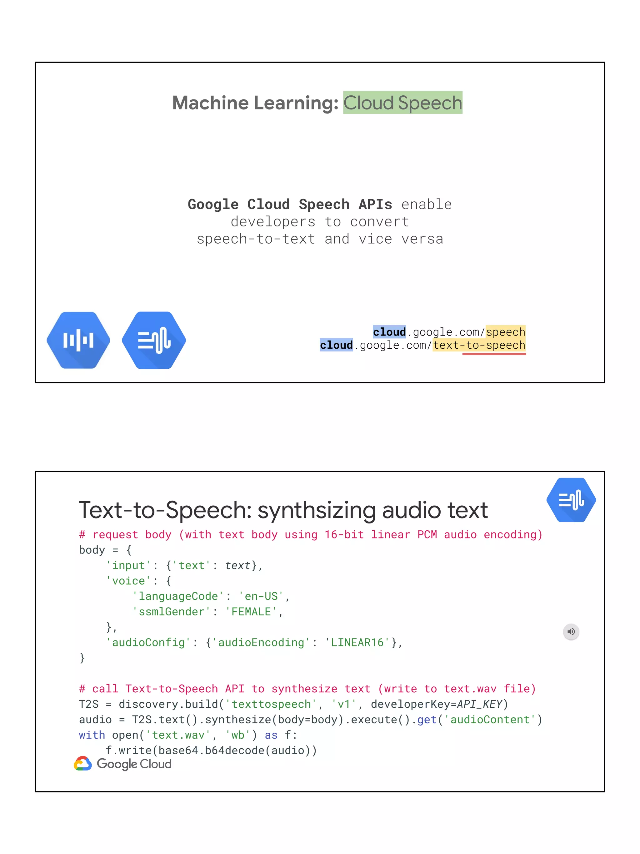 Machine Learning: Cloud Speech
Google Cloud Speech APIs enable
developers to convert
speech-to-text and vice versa
cloud.google.com/speech
cloud.google.com/text-to-speech
Text-to-Speech: synthsizing audio text
# request body (with text body using 16-bit linear PCM audio encoding)
body = {
'input': {'text': text},
'voice': {
'languageCode': 'en-US',
'ssmlGender': 'FEMALE',
},
'audioConfig': {'audioEncoding': 'LINEAR16'},
}
# call Text-to-Speech API to synthesize text (write to text.wav file)
T2S = discovery.build('texttospeech', 'v1', developerKey=API_KEY)
audio = T2S.text().synthesize(body=body).execute().get('audioContent')
with open('text.wav', 'wb') as f:
f.write(base64.b64decode(audio))
 