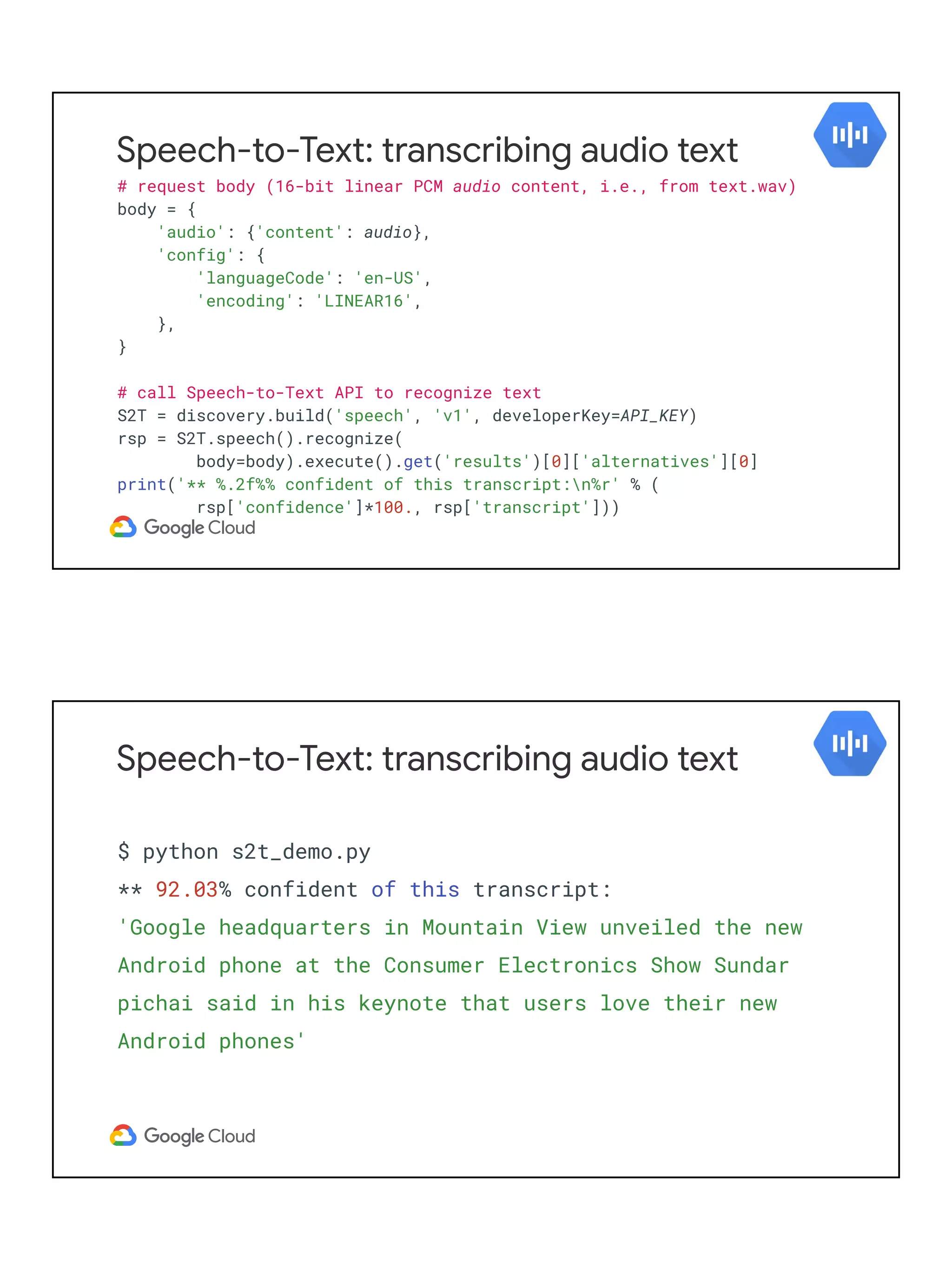 Speech-to-Text: transcribing audio text
# request body (16-bit linear PCM audio content, i.e., from text.wav)
body = {
'audio': {'content': audio},
'config': {
'languageCode': 'en-US',
'encoding': 'LINEAR16',
},
}
# call Speech-to-Text API to recognize text
S2T = discovery.build('speech', 'v1', developerKey=API_KEY)
rsp = S2T.speech().recognize(
body=body).execute().get('results')[0]['alternatives'][0]
print('** %.2f%% confident of this transcript:n%r' % (
rsp['confidence']*100., rsp['transcript']))
Speech-to-Text: transcribing audio text
$ python s2t_demo.py
** 92.03% confident of this transcript:
'Google headquarters in Mountain View unveiled the new
Android phone at the Consumer Electronics Show Sundar
pichai said in his keynote that users love their new
Android phones'
 