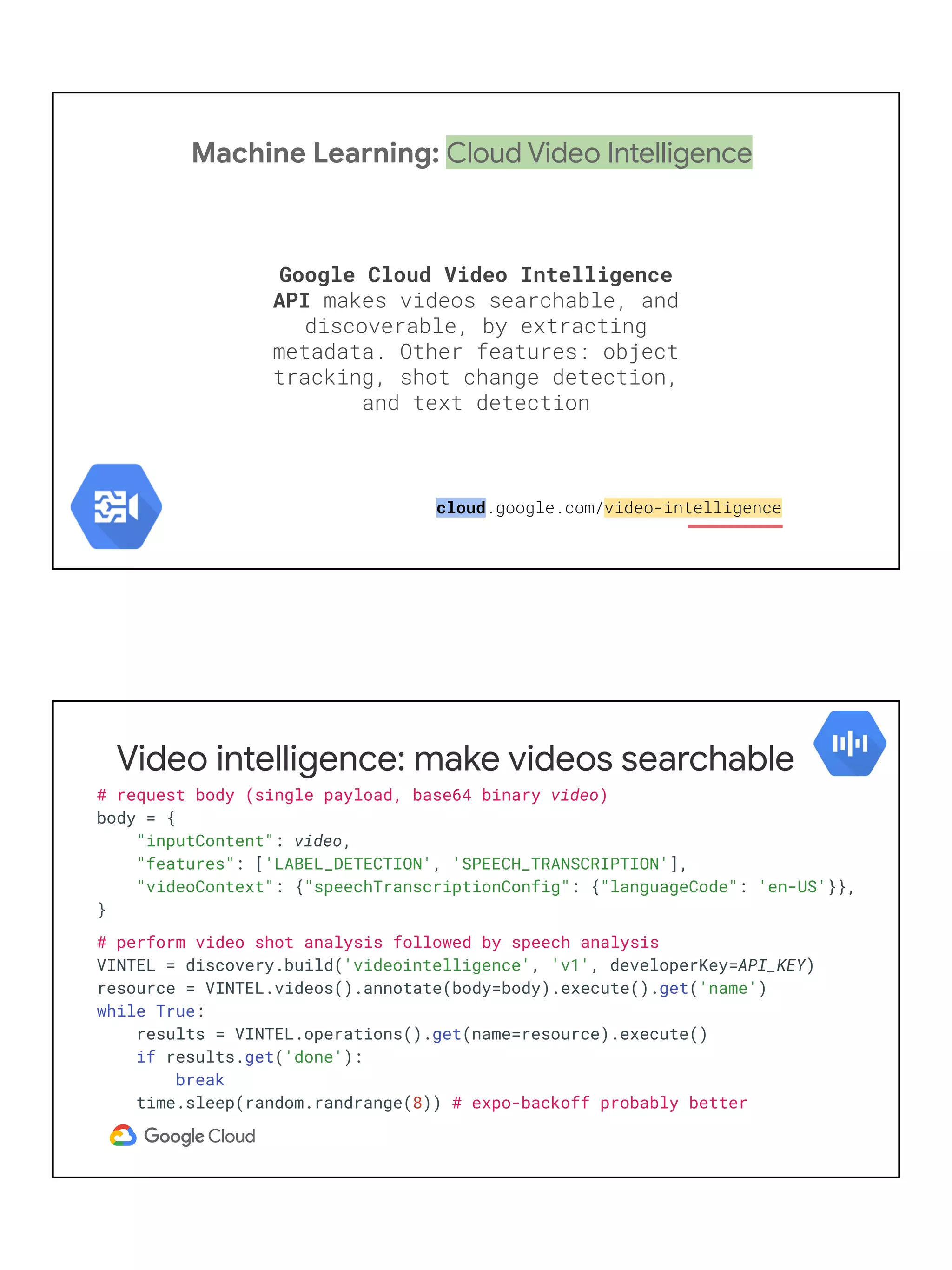 Machine Learning: Cloud Video Intelligence
Google Cloud Video Intelligence
API makes videos searchable, and
discoverable, by extracting
metadata. Other features: object
tracking, shot change detection,
and text detection
cloud.google.com/video-intelligence
Video intelligence: make videos searchable
# request body (single payload, base64 binary video)
body = {
"inputContent": video,
"features": ['LABEL_DETECTION', 'SPEECH_TRANSCRIPTION'],
"videoContext": {"speechTranscriptionConfig": {"languageCode": 'en-US'}},
}
# perform video shot analysis followed by speech analysis
VINTEL = discovery.build('videointelligence', 'v1', developerKey=API_KEY)
resource = VINTEL.videos().annotate(body=body).execute().get('name')
while True:
results = VINTEL.operations().get(name=resource).execute()
if results.get('done'):
break
time.sleep(random.randrange(8)) # expo-backoff probably better
 