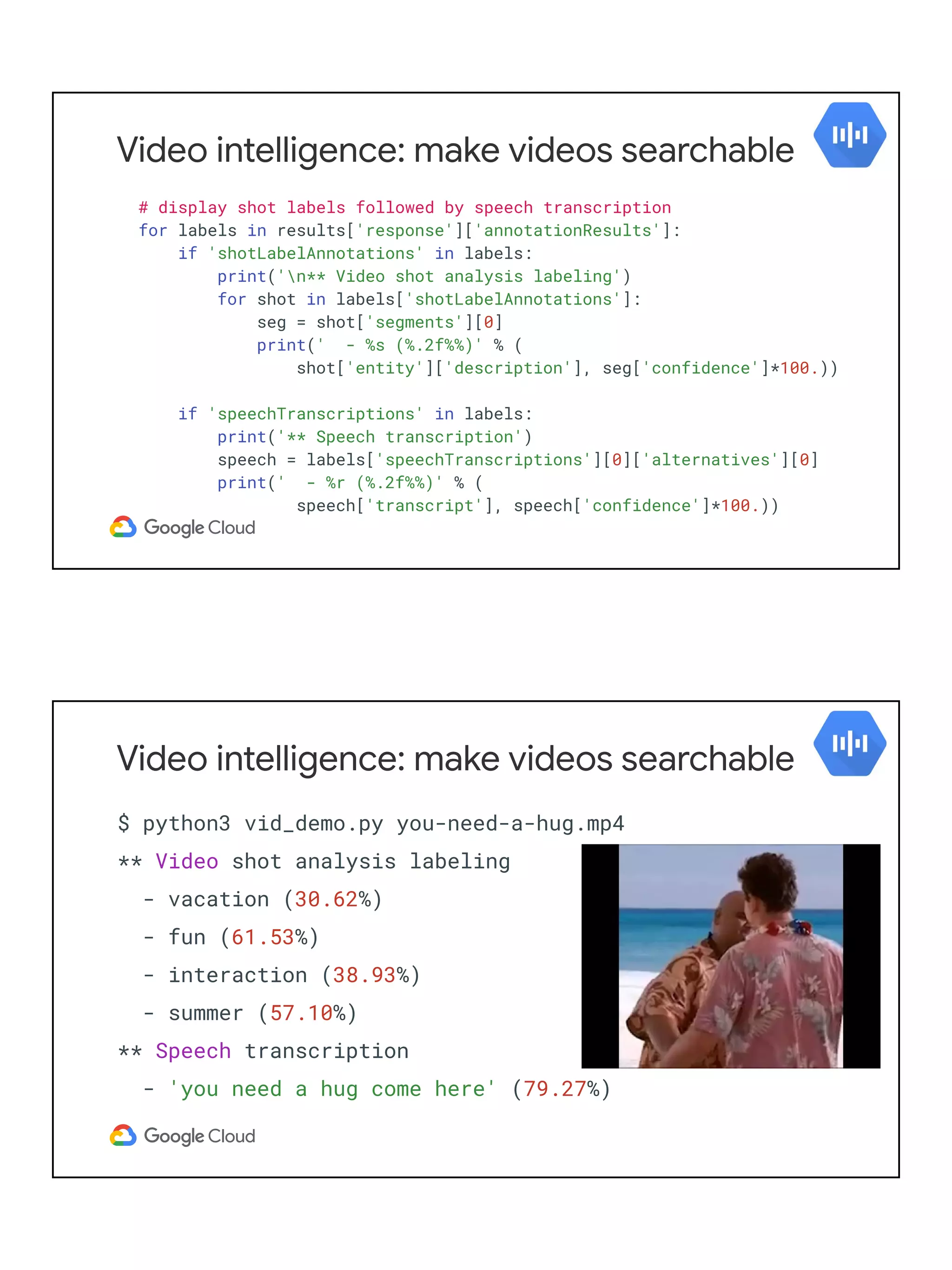 Video intelligence: make videos searchable
# display shot labels followed by speech transcription
for labels in results['response']['annotationResults']:
if 'shotLabelAnnotations' in labels:
print('n** Video shot analysis labeling')
for shot in labels['shotLabelAnnotations']:
seg = shot['segments'][0]
print(' - %s (%.2f%%)' % (
shot['entity']['description'], seg['confidence']*100.))
if 'speechTranscriptions' in labels:
print('** Speech transcription')
speech = labels['speechTranscriptions'][0]['alternatives'][0]
print(' - %r (%.2f%%)' % (
speech['transcript'], speech['confidence']*100.))
Video intelligence: make videos searchable
$ python3 vid_demo.py you-need-a-hug.mp4
** Video shot analysis labeling
- vacation (30.62%)
- fun (61.53%)
- interaction (38.93%)
- summer (57.10%)
** Speech transcription
- 'you need a hug come here' (79.27%)
 