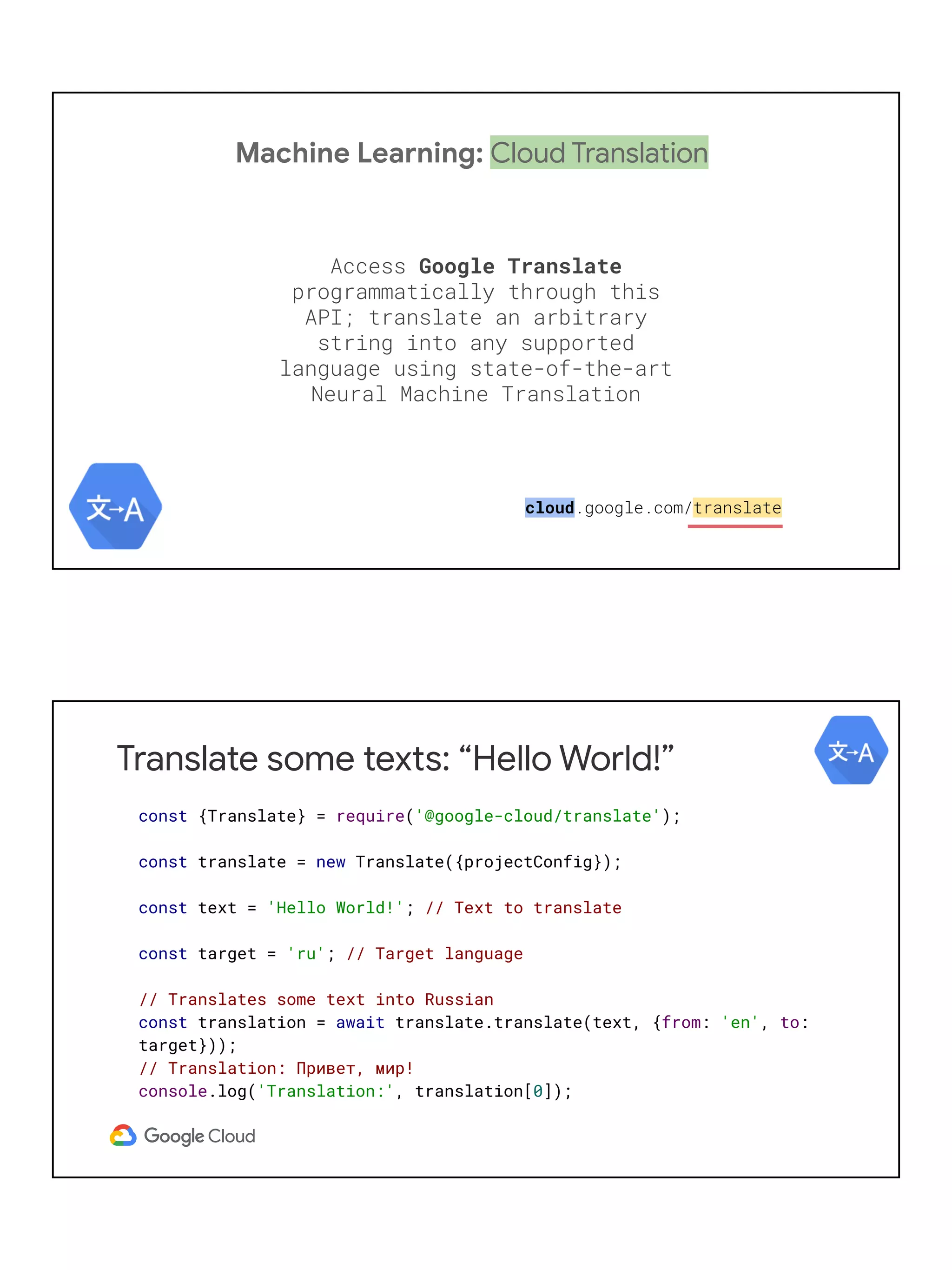 Machine Learning: Cloud Translation
Access Google Translate
programmatically through this
API; translate an arbitrary
string into any supported
language using state-of-the-art
Neural Machine Translation
cloud.google.com/translate
Translate some texts: “Hello World!”
const {Translate} = require('@google-cloud/translate');
const translate = new Translate({projectConfig});
const text = 'Hello World!'; // Text to translate
const target = 'ru'; // Target language
// Translates some text into Russian
const translation = await translate.translate(text, {from: 'en', to:
target}));
// Translation: Привет, мир!
console.log('Translation:', translation[0]);
 