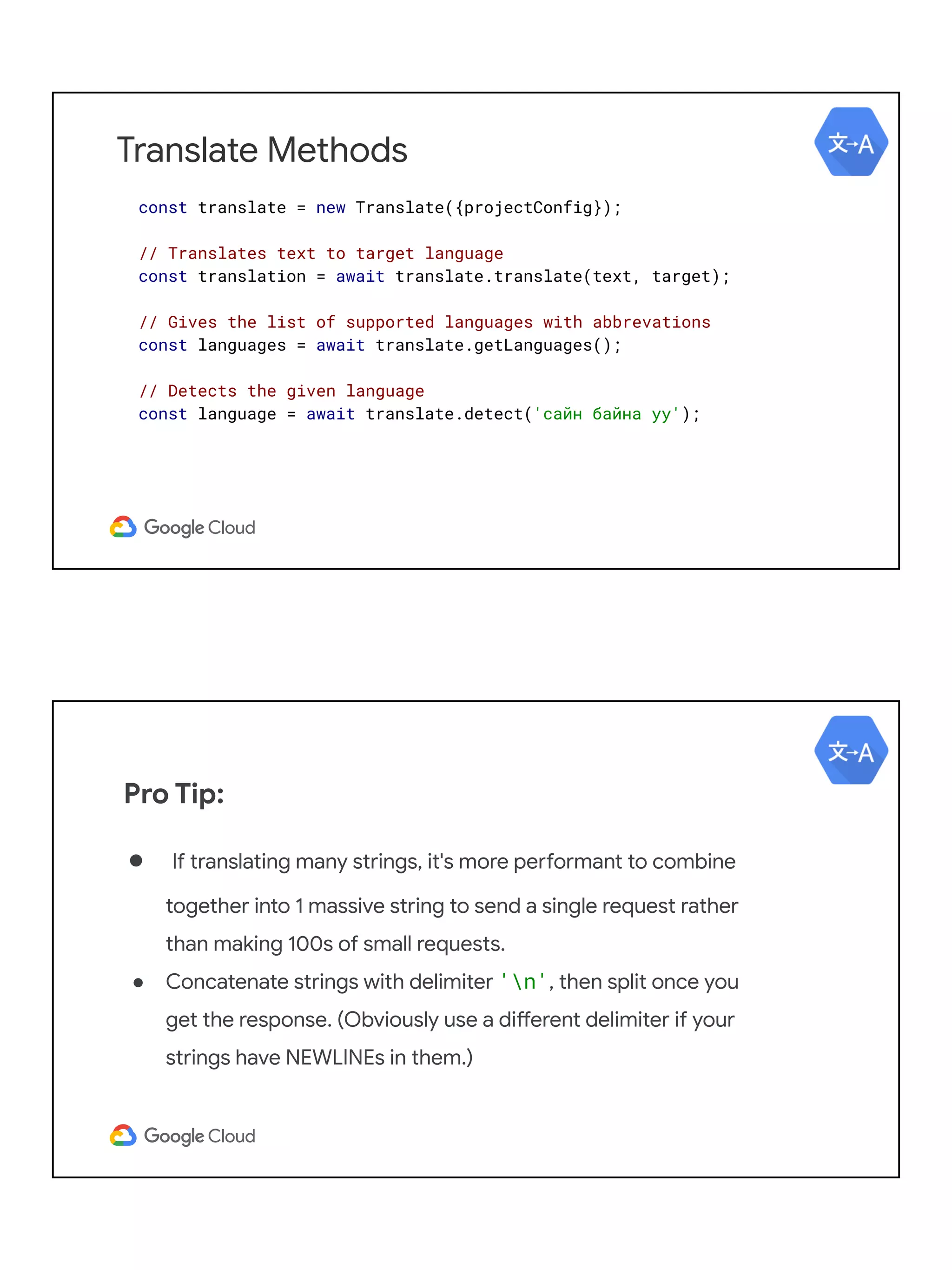 Translate Methods
const translate = new Translate({projectConfig});
// Translates text to target language
const translation = await translate.translate(text, target);
// Gives the list of supported languages with abbrevations
const languages = await translate.getLanguages();
// Detects the given language
const language = await translate.detect('сайн байна уу');
Pro Tip:
● If translating many strings, it's more performant to combine
together into 1 massive string to send a single request rather
than making 100s of small requests.
● Concatenate strings with delimiter 'n', then split once you
get the response. (Obviously use a different delimiter if your
strings have NEWLINEs in them.)
 