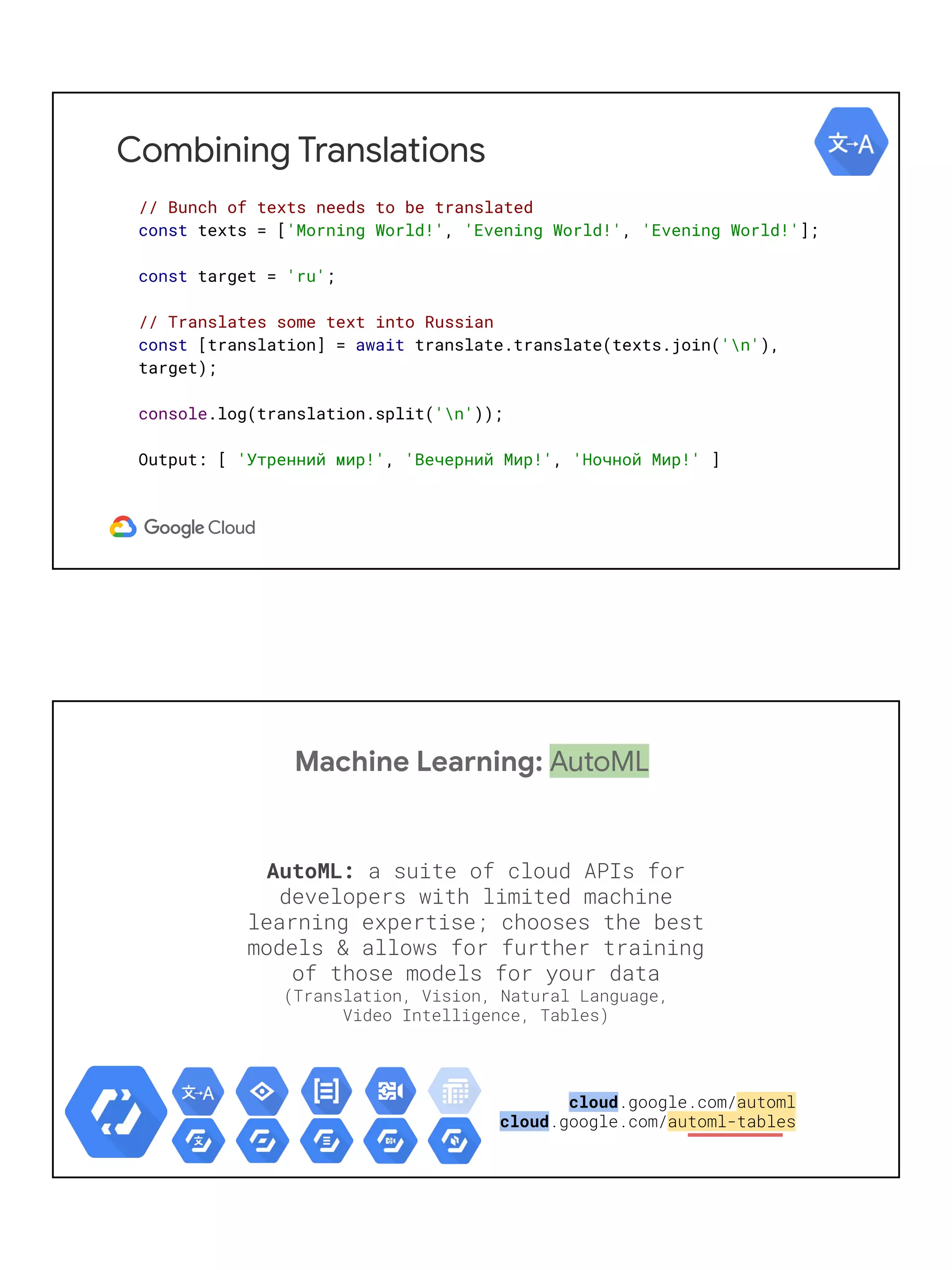 Combining Translations
// Bunch of texts needs to be translated
const texts = ['Morning World!', 'Evening World!', 'Evening World!'];
const target = 'ru';
// Translates some text into Russian
const [translation] = await translate.translate(texts.join('n'),
target);
console.log(translation.split('n'));
Output: [ 'Утренний мир!', 'Вечерний Мир!', 'Ночной Мир!' ]
Machine Learning: AutoML
AutoML: a suite of cloud APIs for
developers with limited machine
learning expertise; chooses the best
models & allows for further training
of those models for your data
(Translation, Vision, Natural Language,
Video Intelligence, Tables)
cloud.google.com/automl
cloud.google.com/automl-tables
 