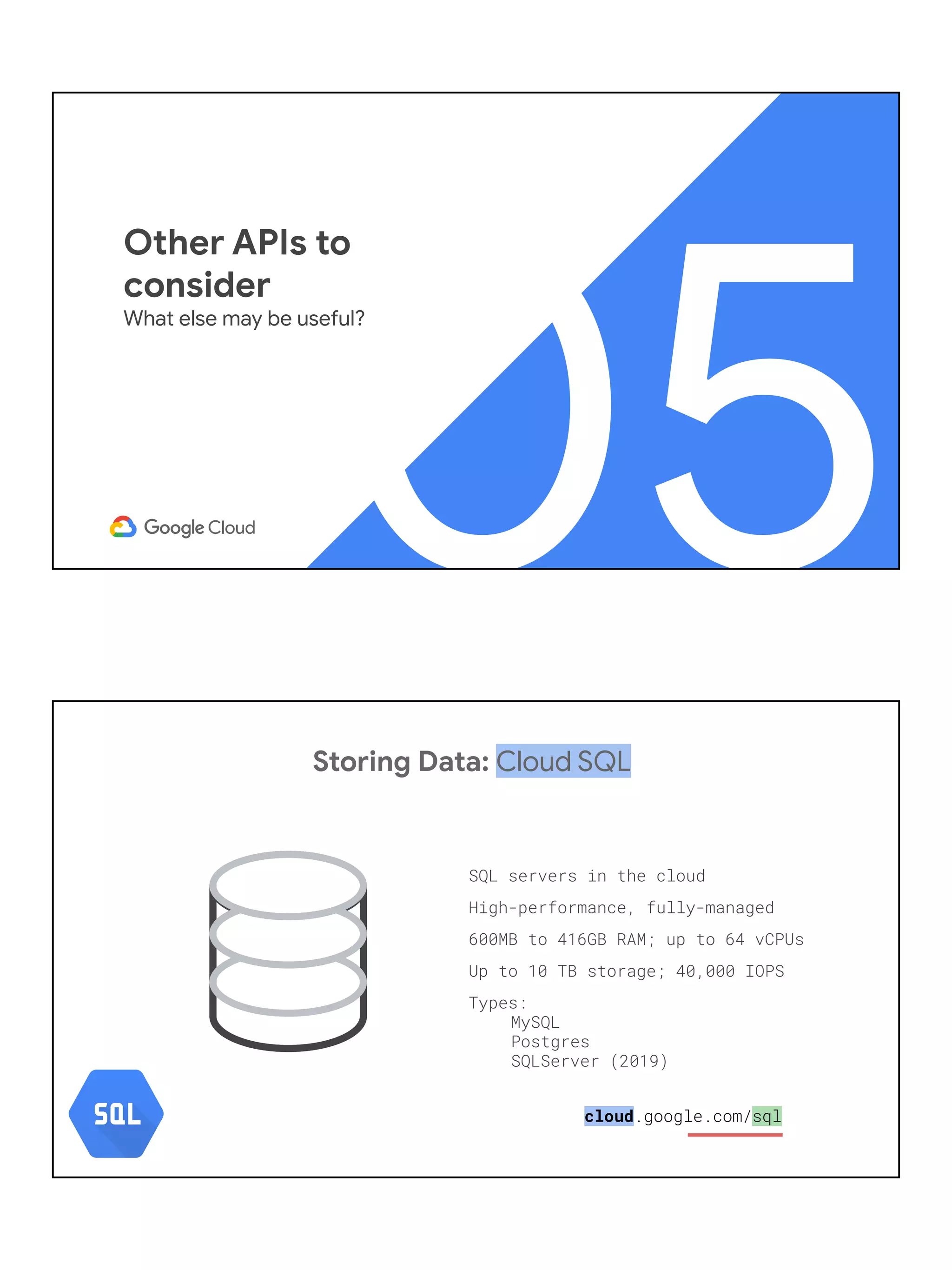 05
Other APIs to
consider
What else may be useful?
Storing Data: Cloud SQL
SQL servers in the cloud
High-performance, fully-managed
600MB to 416GB RAM; up to 64 vCPUs
Up to 10 TB storage; 40,000 IOPS
Types:
MySQL
Postgres
SQLServer (2019)
cloud.google.com/sql
 