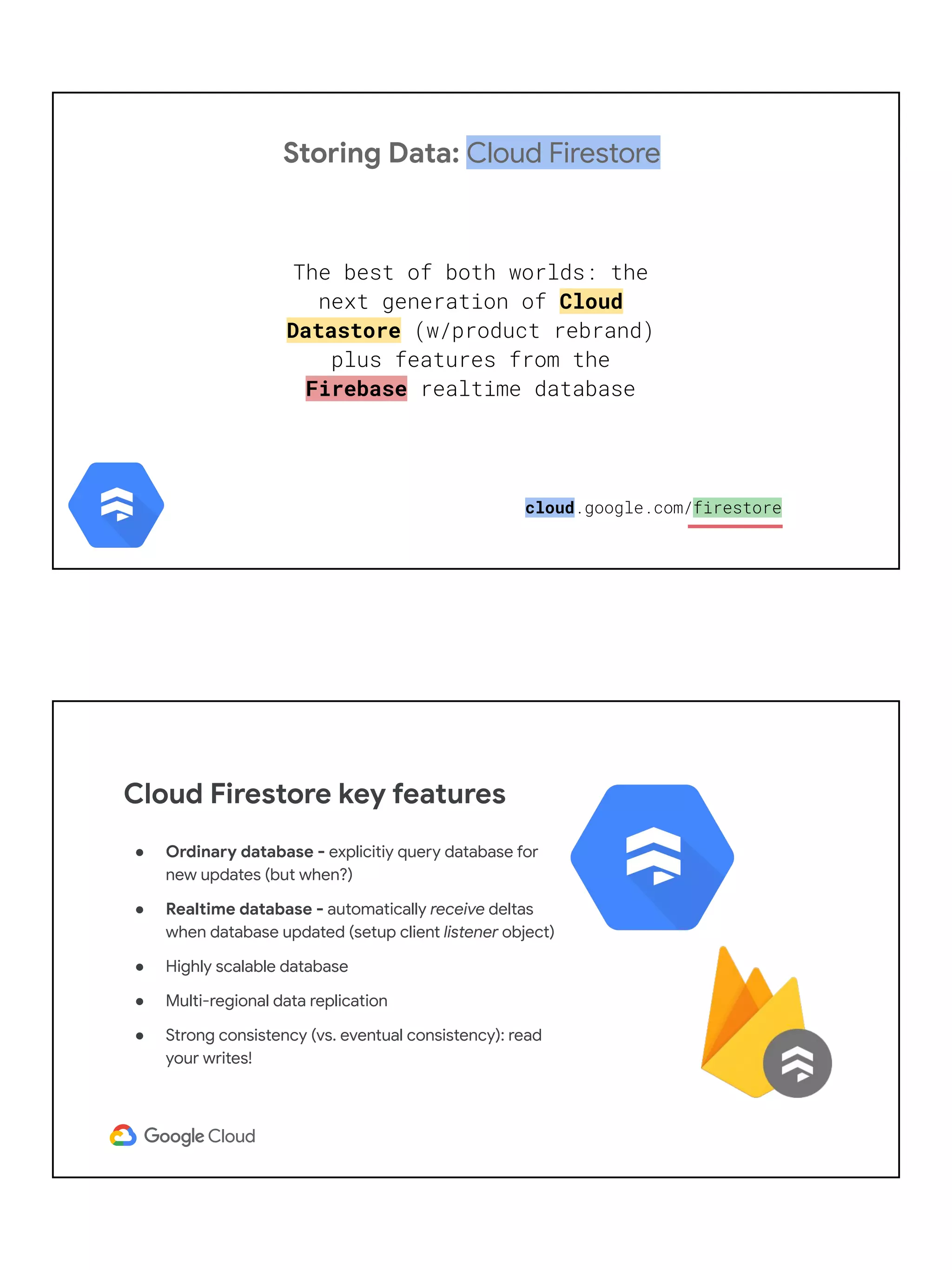 Storing Data: Cloud Firestore
The best of both worlds: the
next generation of Cloud
Datastore (w/product rebrand)
plus features from the
Firebase realtime database
cloud.google.com/firestore
● Ordinary database - explicitiy query database for
new updates (but when?)
● Realtime database - automatically receive deltas
when database updated (setup client listener object)
● Highly scalable database
● Multi-regional data replication
● Strong consistency (vs. eventual consistency): read
your writes!
Cloud Firestore key features
 