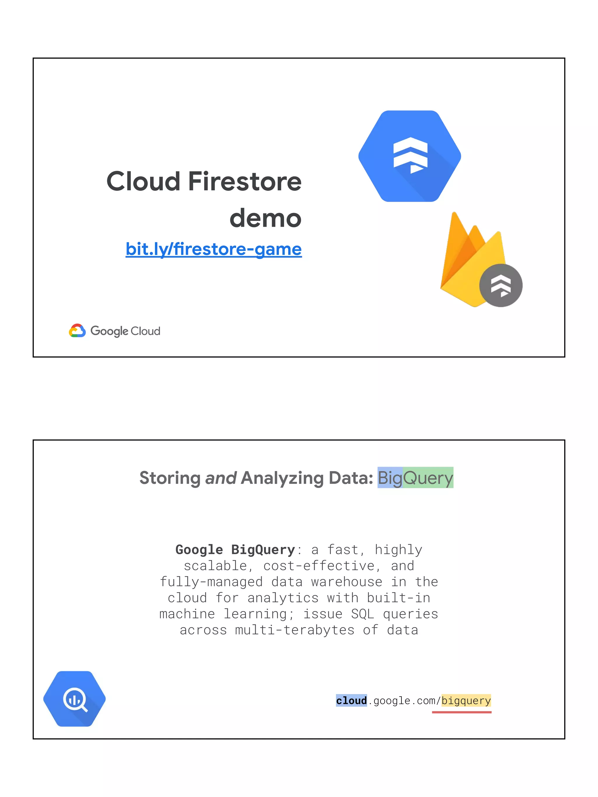 Cloud Firestore
demo
bit.ly/firestore-game
Storing and Analyzing Data: BigQuery
Google BigQuery: a fast, highly
scalable, cost-effective, and
fully-managed data warehouse in the
cloud for analytics with built-in
machine learning; issue SQL queries
across multi-terabytes of data
cloud.google.com/bigquery
 
