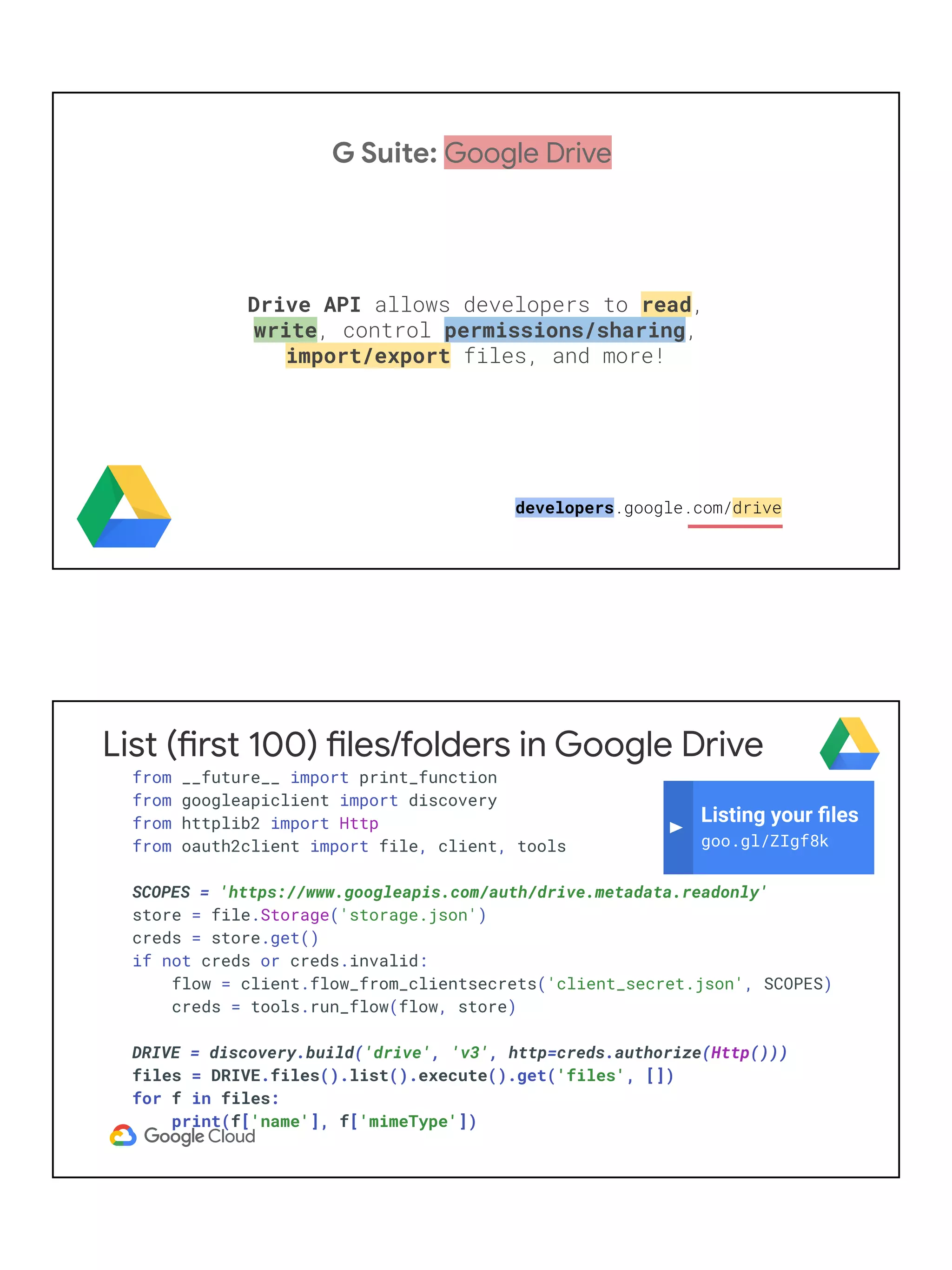 G Suite: Google Drive
Drive API allows developers to read,
write, control permissions/sharing,
import/export files, and more!
developers.google.com/drive
List (first 100) files/folders in Google Drive
from __future__ import print_function
from googleapiclient import discovery
from httplib2 import Http
from oauth2client import file, client, tools
SCOPES = 'https://www.googleapis.com/auth/drive.metadata.readonly'
store = file.Storage('storage.json')
creds = store.get()
if not creds or creds.invalid:
flow = client.flow_from_clientsecrets('client_secret.json', SCOPES)
creds = tools.run_flow(flow, store)
DRIVE = discovery.build('drive', 'v3', http=creds.authorize(Http()))
files = DRIVE.files().list().execute().get('files', [])
for f in files:
print(f['name'], f['mimeType'])
Listing your ﬁles
goo.gl/ZIgf8k
 