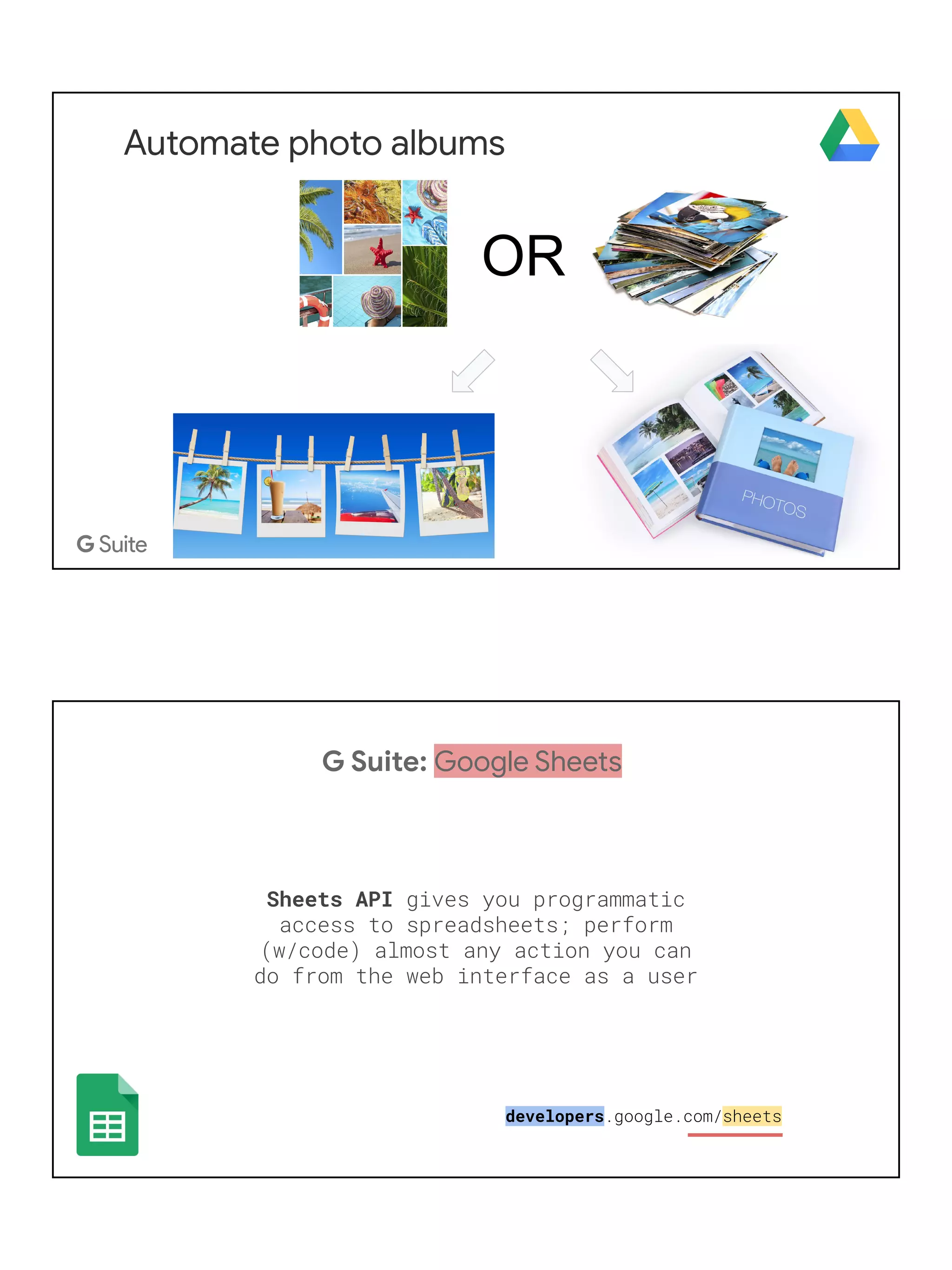 Automate photo albums
OR
G Suite: Google Sheets
Sheets API gives you programmatic
access to spreadsheets; perform
(w/code) almost any action you can
do from the web interface as a user
developers.google.com/sheets
 