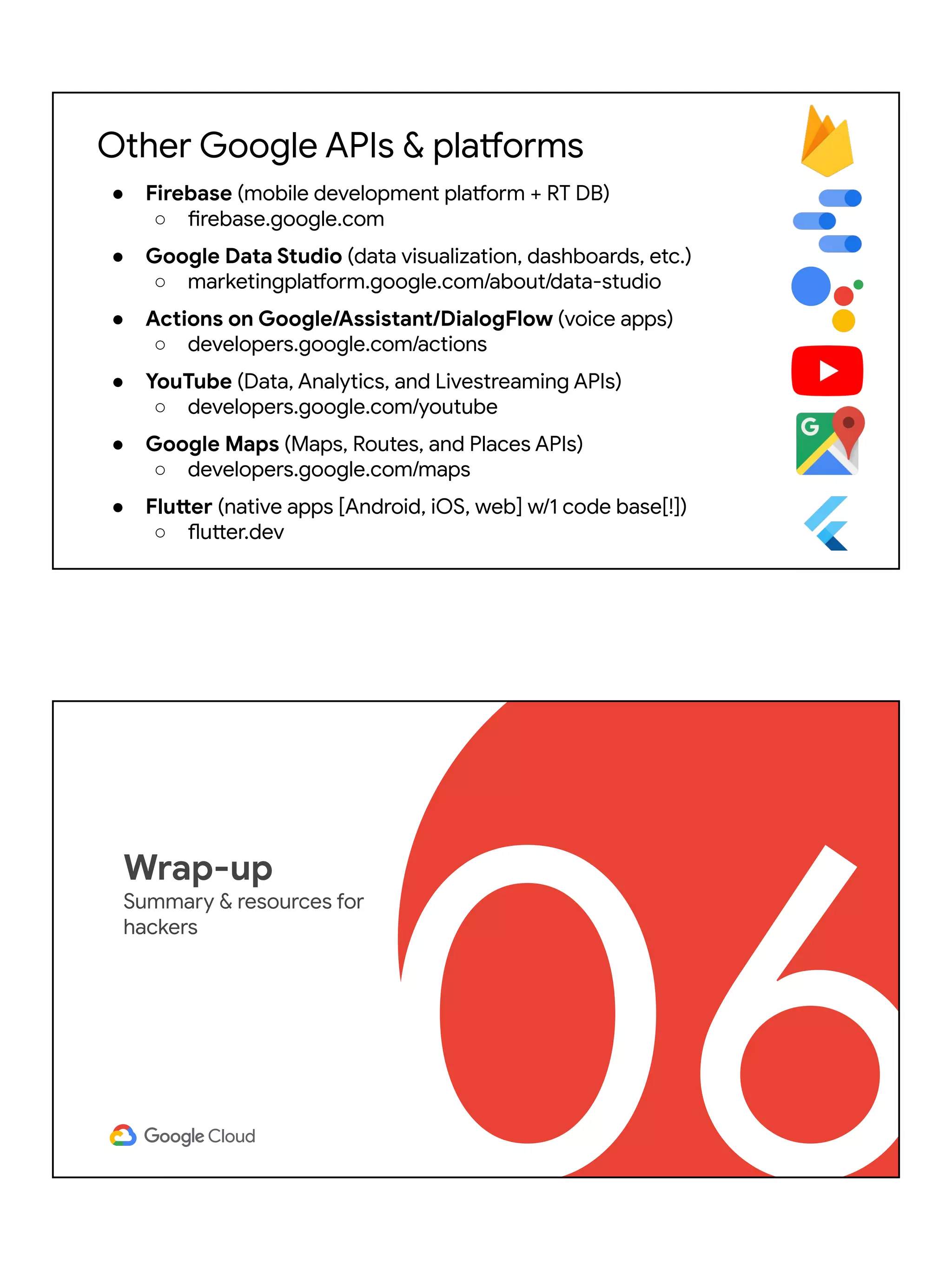 Other Google APIs & platforms
● Firebase (mobile development platform + RT DB)
○ firebase.google.com
● Google Data Studio (data visualization, dashboards, etc.)
○ marketingplatform.google.com/about/data-studio
● Actions on Google/Assistant/DialogFlow (voice apps)
○ developers.google.com/actions
● YouTube (Data, Analytics, and Livestreaming APIs)
○ developers.google.com/youtube
● Google Maps (Maps, Routes, and Places APIs)
○ developers.google.com/maps
● Flutter (native apps [Android, iOS, web] w/1 code base[!])
○ flutter.dev
06
Wrap-up
Summary & resources for
hackers
 