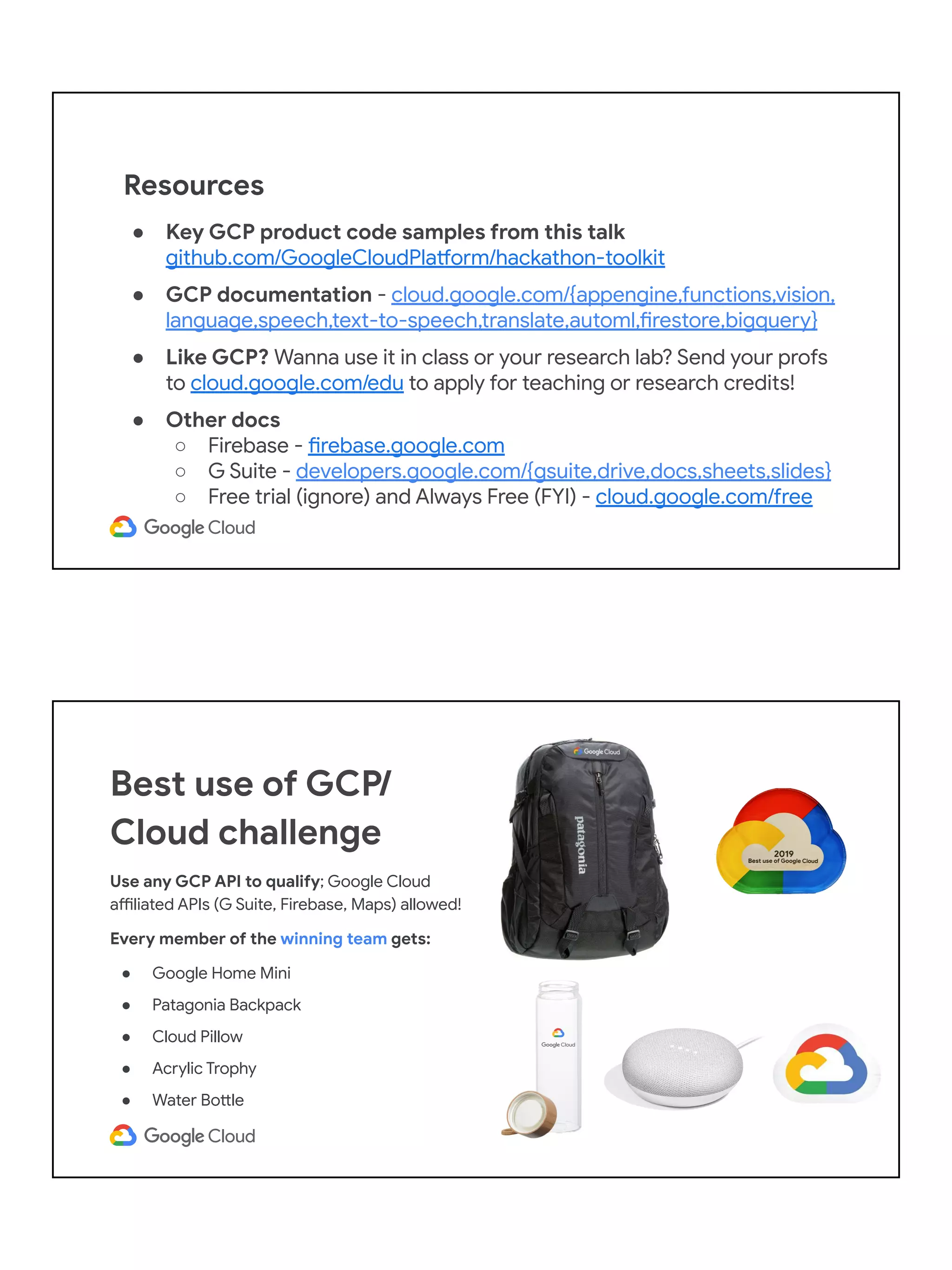 ● Key GCP product code samples from this talk
github.com/GoogleCloudPlatform/hackathon-toolkit
● GCP documentation - cloud.google.com/{appengine,functions,vision,
language,speech,text-to-speech,translate,automl,firestore,bigquery}
● Like GCP? Wanna use it in class or your research lab? Send your profs
to cloud.google.com/edu to apply for teaching or research credits!
● Other docs
○ Firebase - firebase.google.com
○ G Suite - developers.google.com/{gsuite,drive,docs,sheets,slides}
○ Free trial (ignore) and Always Free (FYI) - cloud.google.com/free
Resources
Best use of GCP/
Cloud challenge
Use any GCP API to qualify; Google Cloud
affiliated APIs (G Suite, Firebase, Maps) allowed!
Every member of the winning team gets:
● Google Home Mini
● Patagonia Backpack
● Cloud Pillow
● Acrylic Trophy
● Water Bottle
 